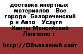 доставка инертных  материалов - Все города, Белореченский р-н Авто » Услуги   . Ханты-Мансийский,Лангепас г.